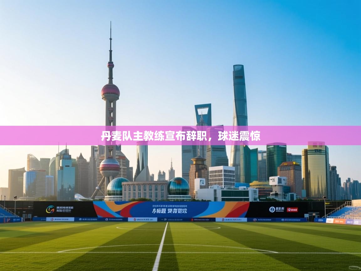 丹麦队主教练宣布辞职，球迷震惊  第1张